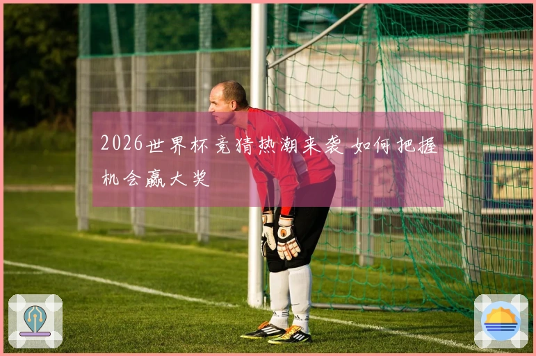 2026世界杯竞猜热潮来袭 如何把握机会赢大奖